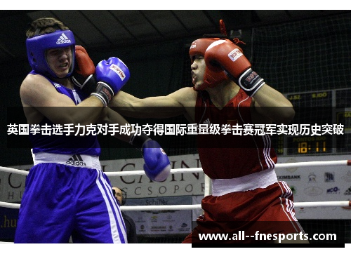 英国拳击选手力克对手成功夺得国际重量级拳击赛冠军实现历史突破 英国拳击选手力克对手成功夺得国际重量级拳击赛冠军实现历史突破