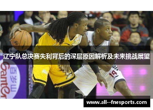 辽宁队总决赛失利背后的深层原因解析及未来挑战展望 辽宁队总决赛失利背后的深层原因解析及未来挑战展望