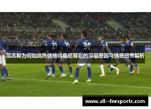 范志毅为何如此热情接待桑尼背后的深层原因与情感纽带解析