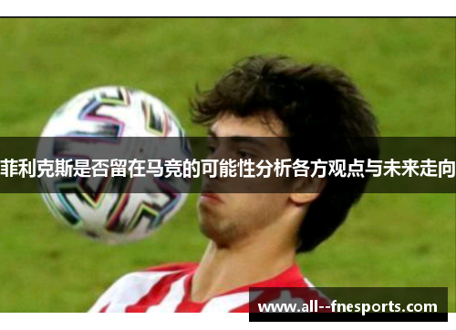 菲利克斯是否留在马竞的可能性分析各方观点与未来走向 菲利克斯是否留在马竞的可能性分析各方观点与未来走向